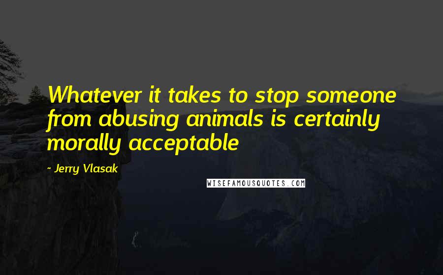 Jerry Vlasak Quotes: Whatever it takes to stop someone from abusing animals is certainly morally acceptable