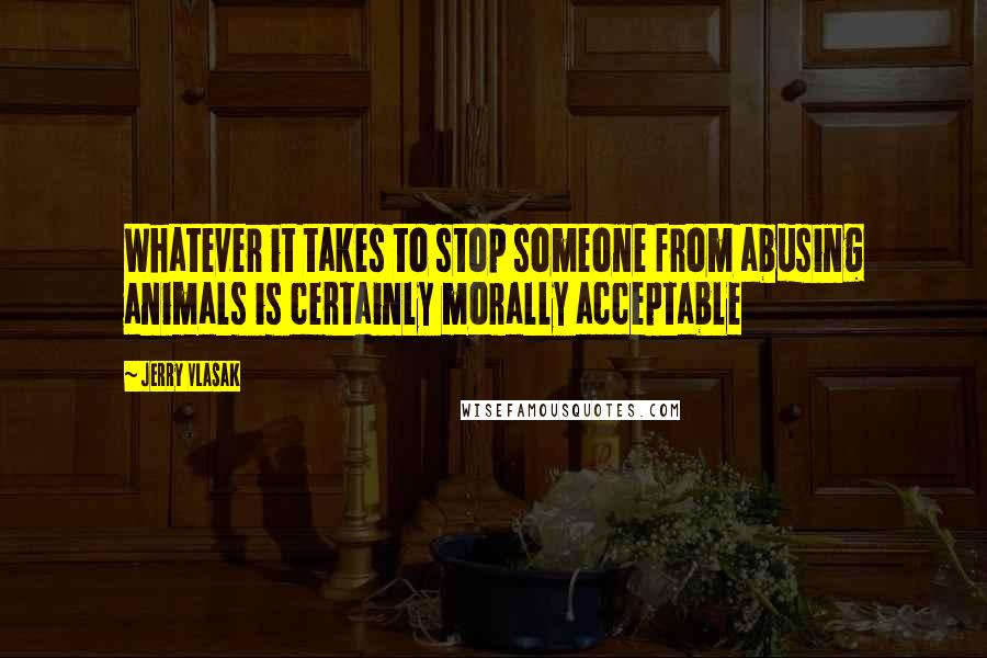 Jerry Vlasak Quotes: Whatever it takes to stop someone from abusing animals is certainly morally acceptable