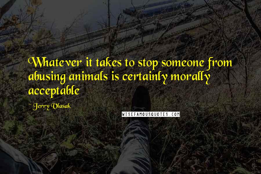 Jerry Vlasak Quotes: Whatever it takes to stop someone from abusing animals is certainly morally acceptable