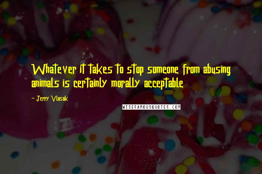 Jerry Vlasak Quotes: Whatever it takes to stop someone from abusing animals is certainly morally acceptable