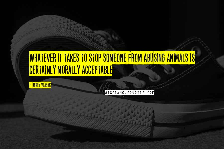 Jerry Vlasak Quotes: Whatever it takes to stop someone from abusing animals is certainly morally acceptable