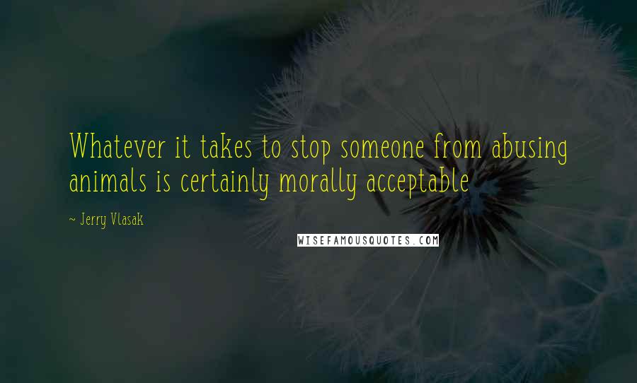 Jerry Vlasak Quotes: Whatever it takes to stop someone from abusing animals is certainly morally acceptable