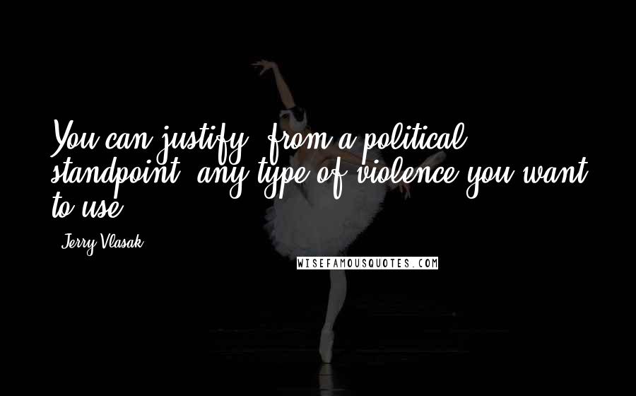 Jerry Vlasak Quotes: You can justify, from a political standpoint, any type of violence you want to use.