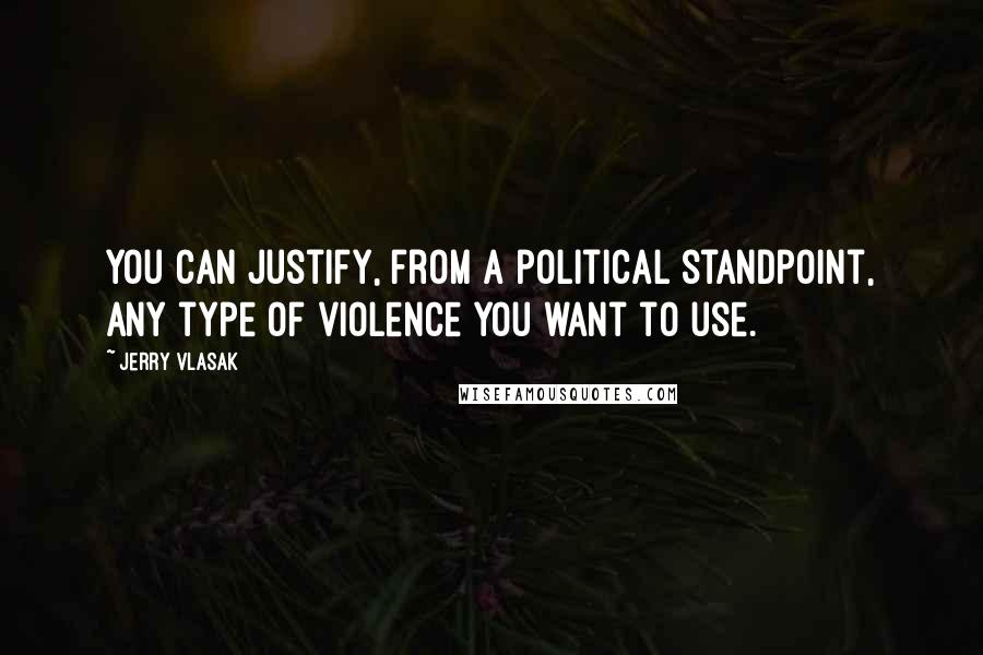 Jerry Vlasak Quotes: You can justify, from a political standpoint, any type of violence you want to use.