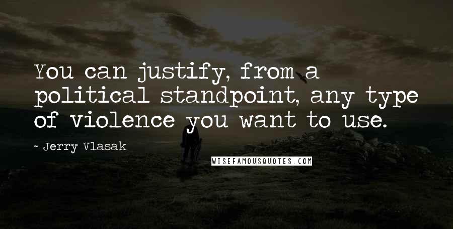 Jerry Vlasak Quotes: You can justify, from a political standpoint, any type of violence you want to use.