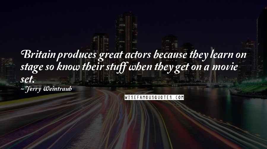 Jerry Weintraub Quotes: Britain produces great actors because they learn on stage so know their stuff when they get on a movie set.