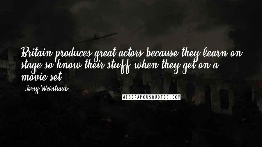 Jerry Weintraub Quotes: Britain produces great actors because they learn on stage so know their stuff when they get on a movie set.