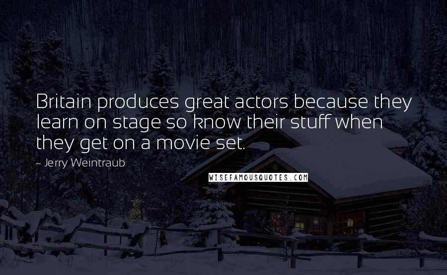 Jerry Weintraub Quotes: Britain produces great actors because they learn on stage so know their stuff when they get on a movie set.