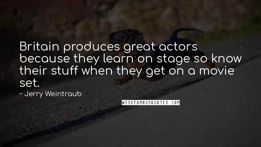 Jerry Weintraub Quotes: Britain produces great actors because they learn on stage so know their stuff when they get on a movie set.