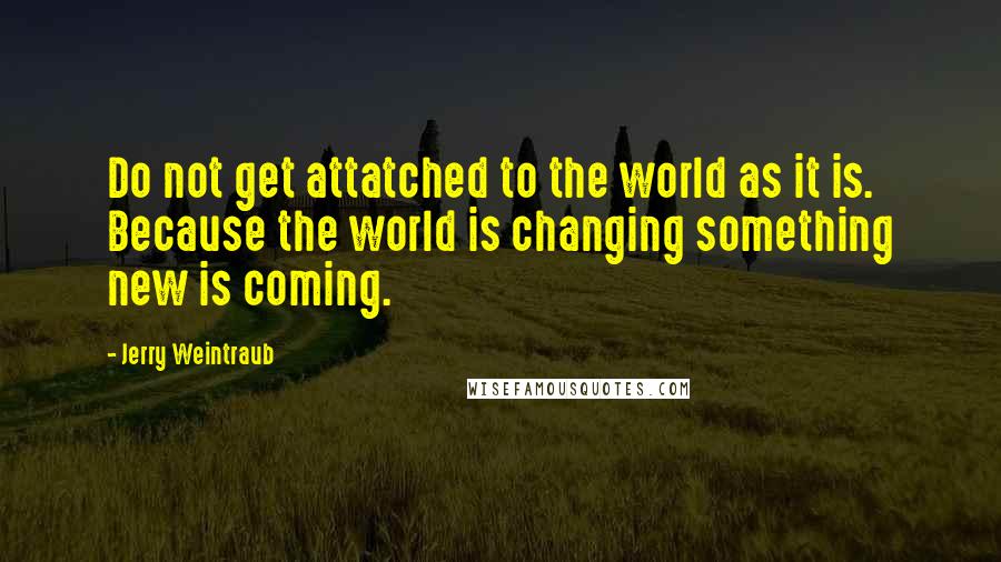 Jerry Weintraub Quotes: Do not get attatched to the world as it is. Because the world is changing something new is coming.