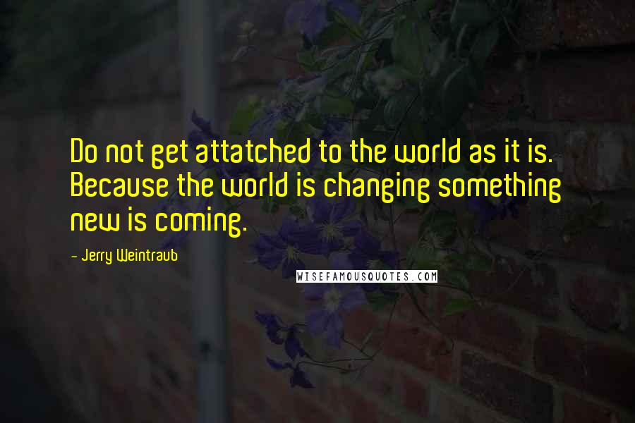 Jerry Weintraub Quotes: Do not get attatched to the world as it is. Because the world is changing something new is coming.