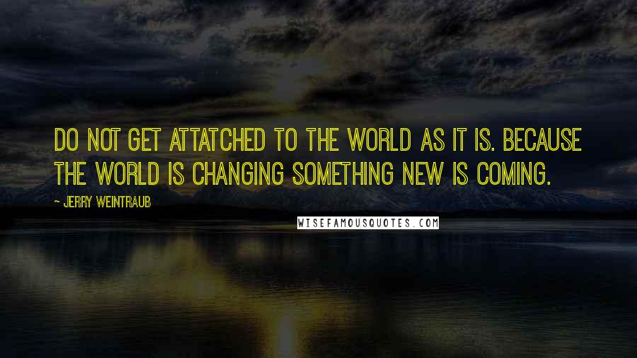 Jerry Weintraub Quotes: Do not get attatched to the world as it is. Because the world is changing something new is coming.