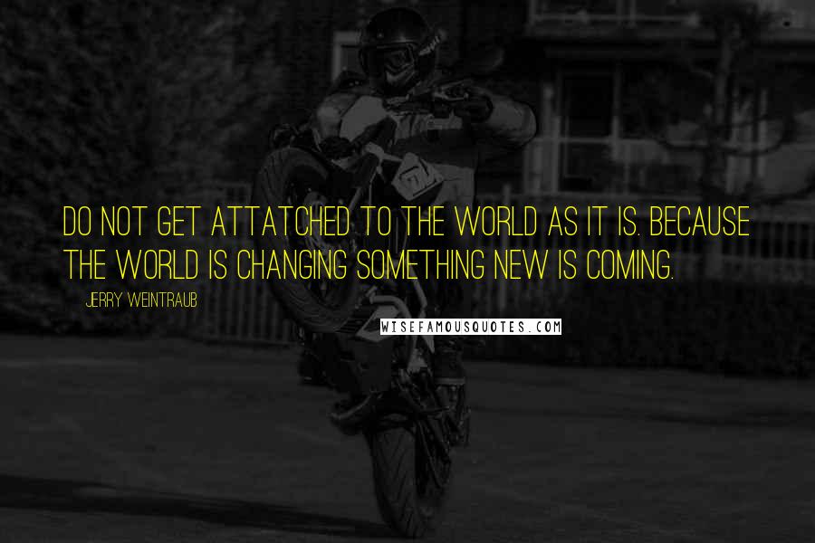 Jerry Weintraub Quotes: Do not get attatched to the world as it is. Because the world is changing something new is coming.