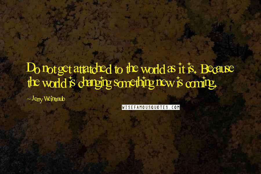 Jerry Weintraub Quotes: Do not get attatched to the world as it is. Because the world is changing something new is coming.