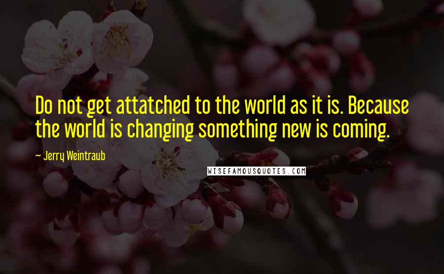 Jerry Weintraub Quotes: Do not get attatched to the world as it is. Because the world is changing something new is coming.