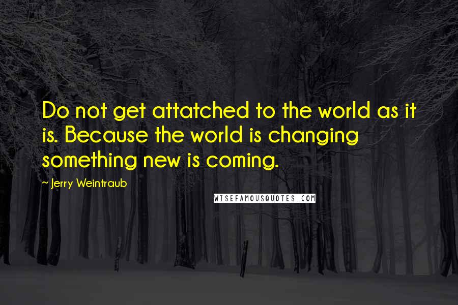 Jerry Weintraub Quotes: Do not get attatched to the world as it is. Because the world is changing something new is coming.