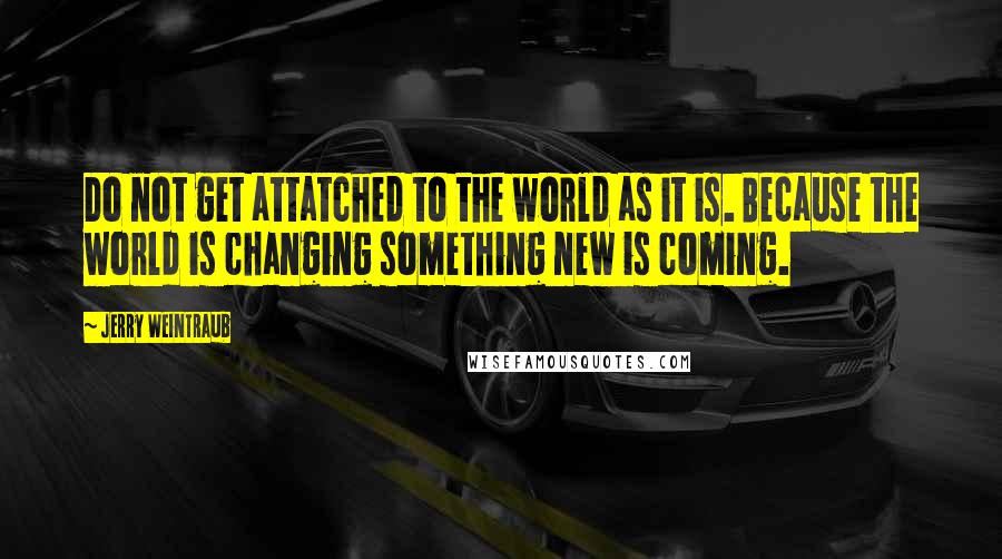 Jerry Weintraub Quotes: Do not get attatched to the world as it is. Because the world is changing something new is coming.