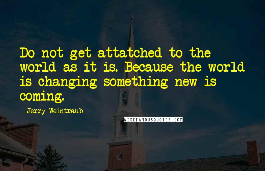 Jerry Weintraub Quotes: Do not get attatched to the world as it is. Because the world is changing something new is coming.