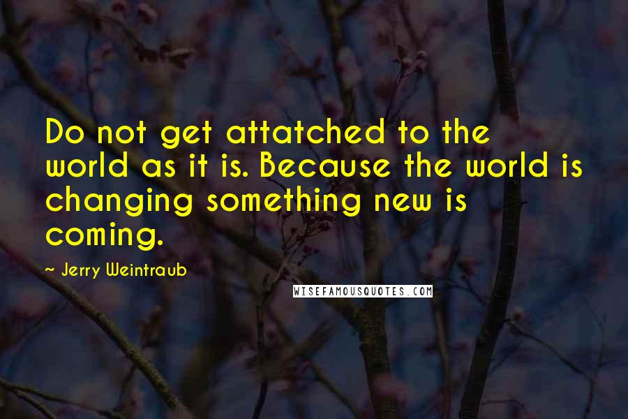 Jerry Weintraub Quotes: Do not get attatched to the world as it is. Because the world is changing something new is coming.