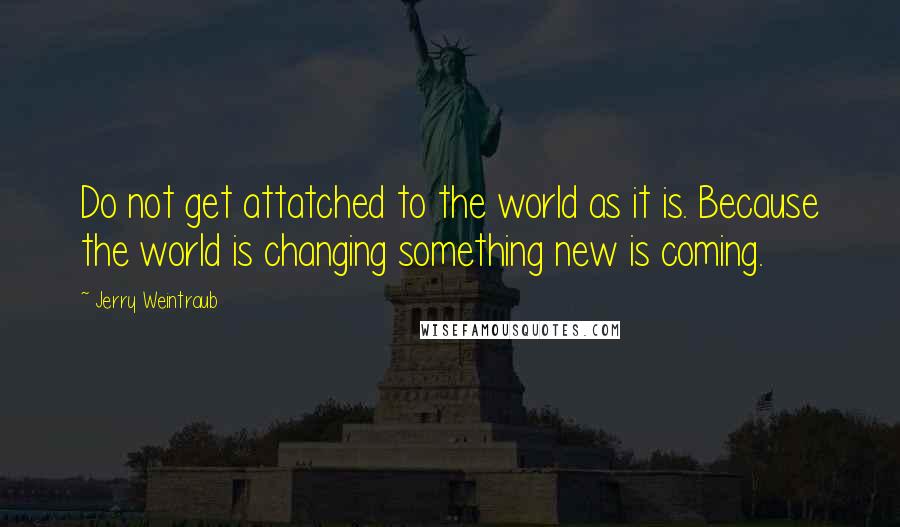 Jerry Weintraub Quotes: Do not get attatched to the world as it is. Because the world is changing something new is coming.