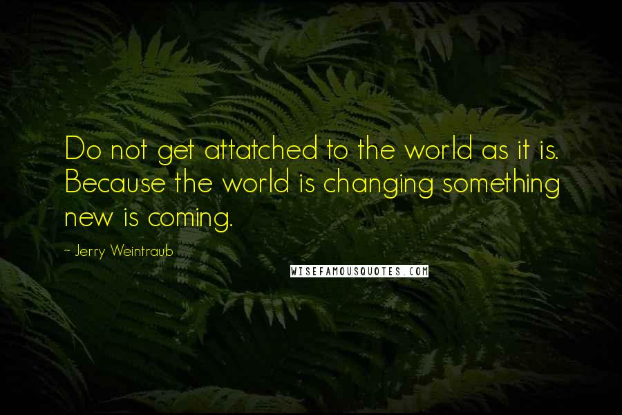 Jerry Weintraub Quotes: Do not get attatched to the world as it is. Because the world is changing something new is coming.