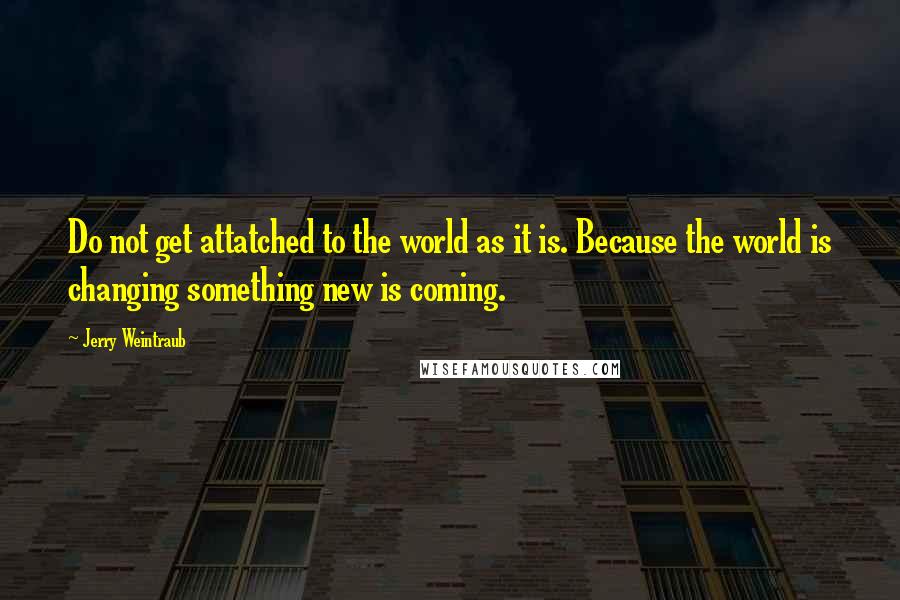 Jerry Weintraub Quotes: Do not get attatched to the world as it is. Because the world is changing something new is coming.