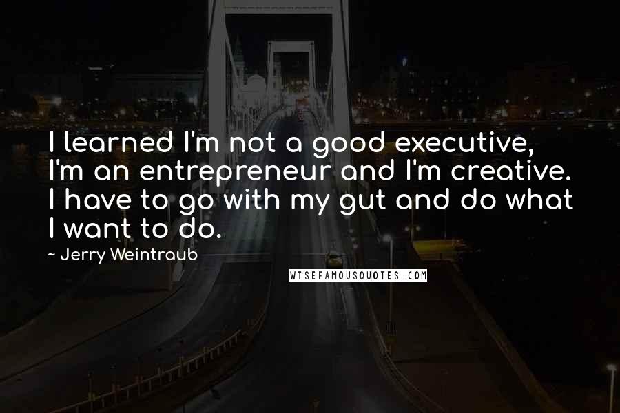 Jerry Weintraub Quotes: I learned I'm not a good executive, I'm an entrepreneur and I'm creative. I have to go with my gut and do what I want to do.