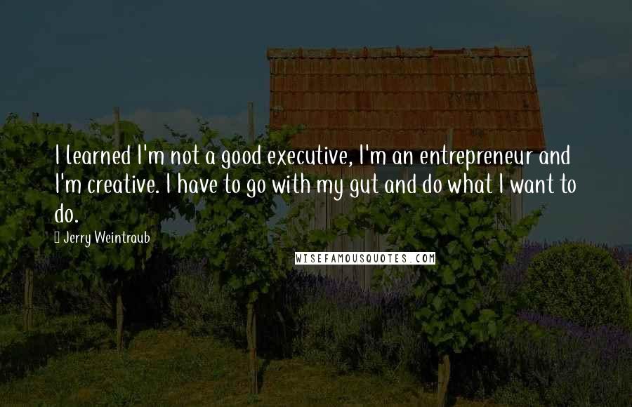 Jerry Weintraub Quotes: I learned I'm not a good executive, I'm an entrepreneur and I'm creative. I have to go with my gut and do what I want to do.