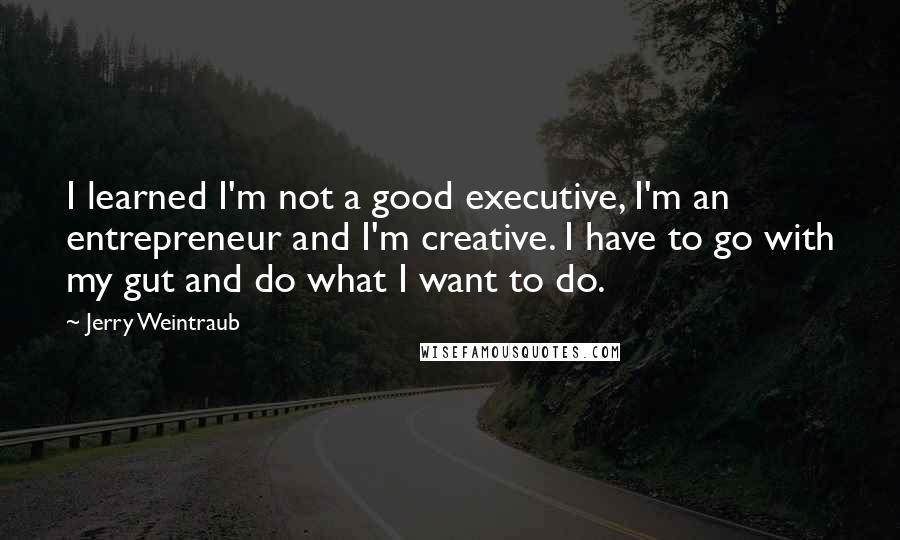 Jerry Weintraub Quotes: I learned I'm not a good executive, I'm an entrepreneur and I'm creative. I have to go with my gut and do what I want to do.