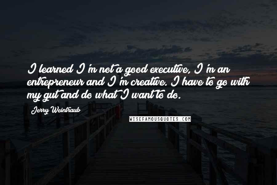 Jerry Weintraub Quotes: I learned I'm not a good executive, I'm an entrepreneur and I'm creative. I have to go with my gut and do what I want to do.