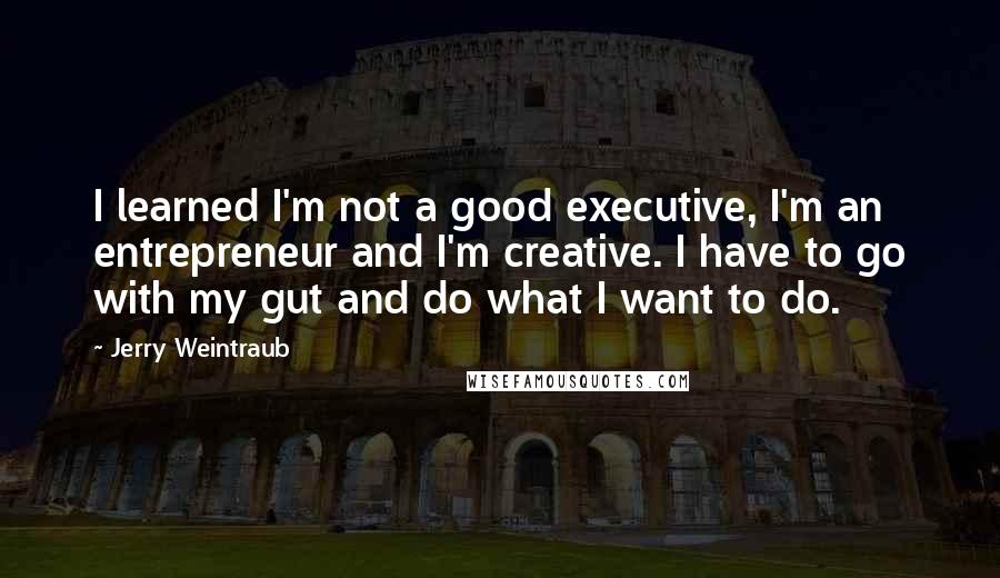 Jerry Weintraub Quotes: I learned I'm not a good executive, I'm an entrepreneur and I'm creative. I have to go with my gut and do what I want to do.