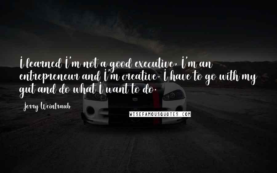 Jerry Weintraub Quotes: I learned I'm not a good executive, I'm an entrepreneur and I'm creative. I have to go with my gut and do what I want to do.