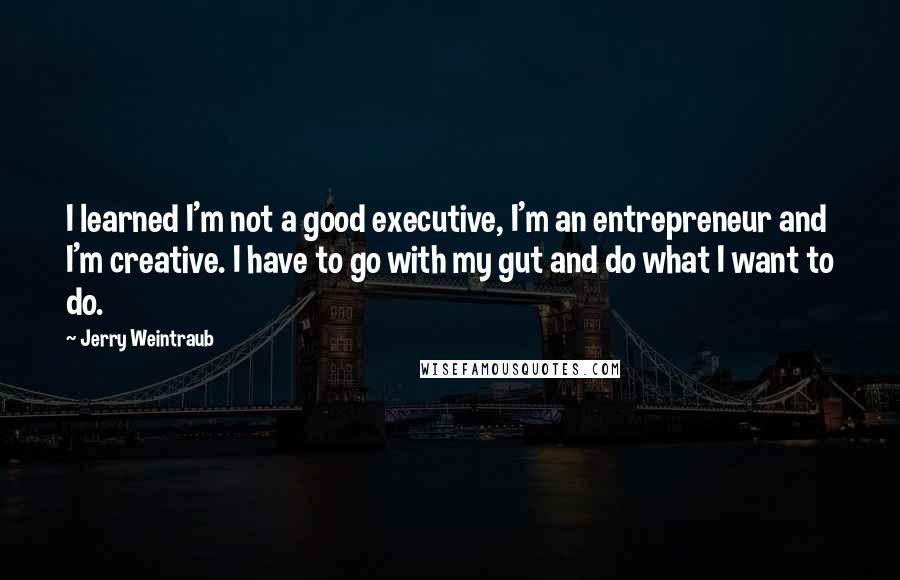 Jerry Weintraub Quotes: I learned I'm not a good executive, I'm an entrepreneur and I'm creative. I have to go with my gut and do what I want to do.