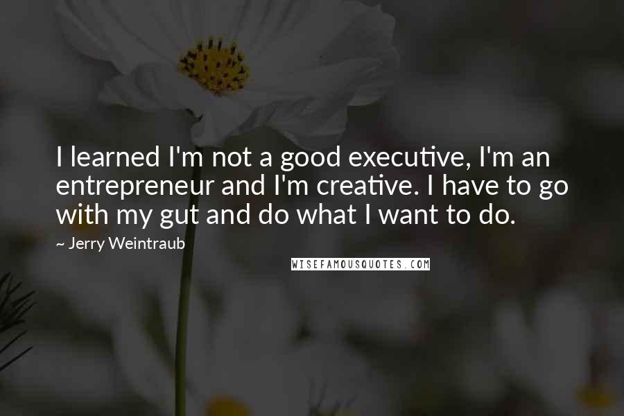 Jerry Weintraub Quotes: I learned I'm not a good executive, I'm an entrepreneur and I'm creative. I have to go with my gut and do what I want to do.