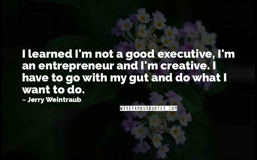 Jerry Weintraub Quotes: I learned I'm not a good executive, I'm an entrepreneur and I'm creative. I have to go with my gut and do what I want to do.