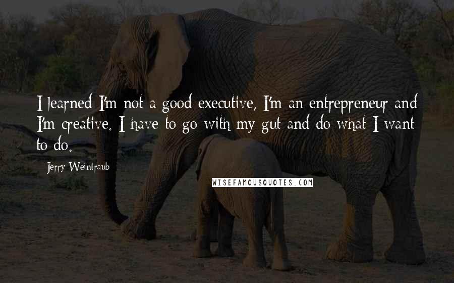 Jerry Weintraub Quotes: I learned I'm not a good executive, I'm an entrepreneur and I'm creative. I have to go with my gut and do what I want to do.