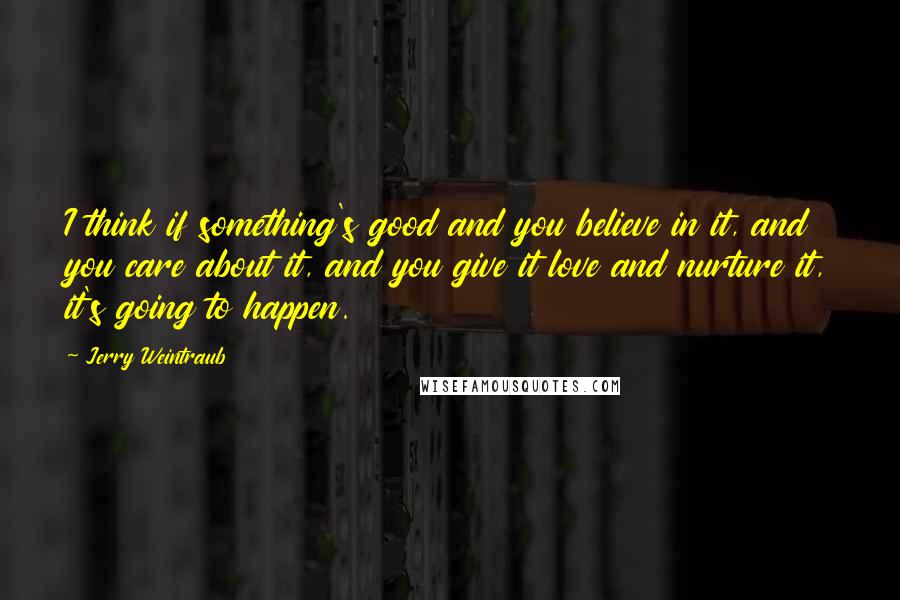 Jerry Weintraub Quotes: I think if something's good and you believe in it, and you care about it, and you give it love and nurture it, it's going to happen.