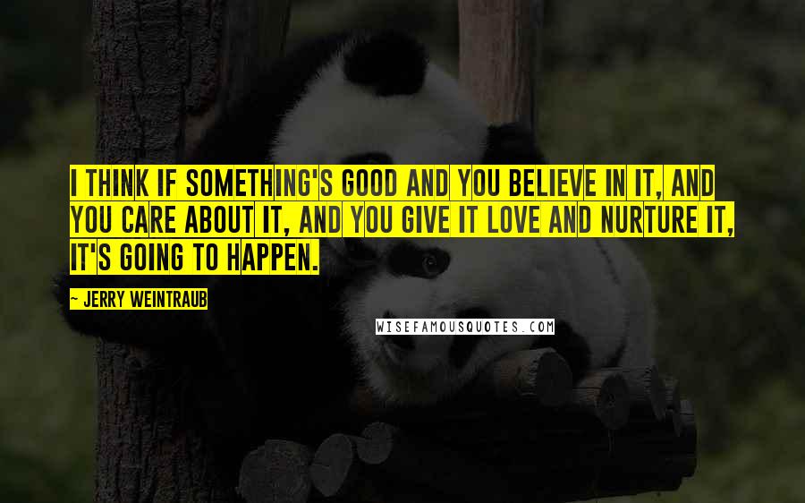 Jerry Weintraub Quotes: I think if something's good and you believe in it, and you care about it, and you give it love and nurture it, it's going to happen.