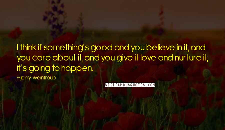 Jerry Weintraub Quotes: I think if something's good and you believe in it, and you care about it, and you give it love and nurture it, it's going to happen.