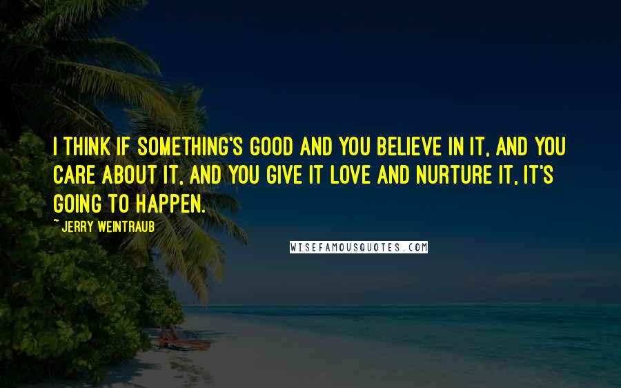 Jerry Weintraub Quotes: I think if something's good and you believe in it, and you care about it, and you give it love and nurture it, it's going to happen.