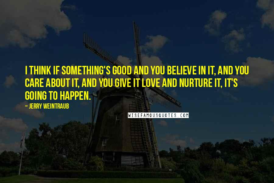 Jerry Weintraub Quotes: I think if something's good and you believe in it, and you care about it, and you give it love and nurture it, it's going to happen.