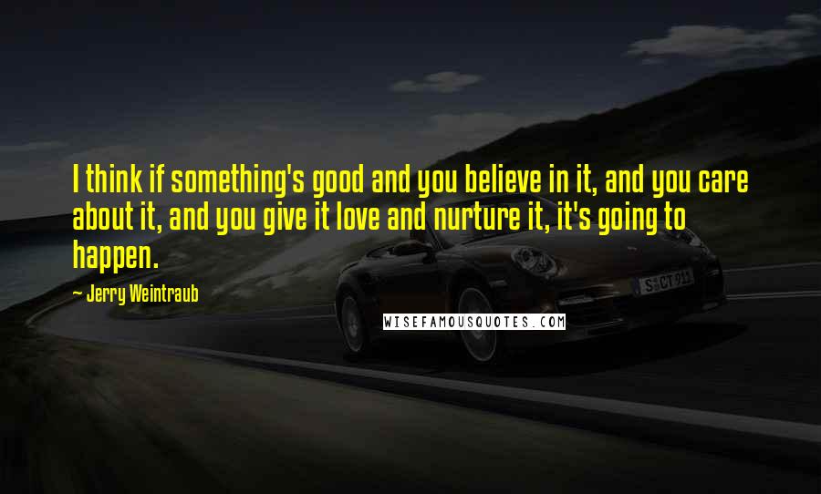 Jerry Weintraub Quotes: I think if something's good and you believe in it, and you care about it, and you give it love and nurture it, it's going to happen.