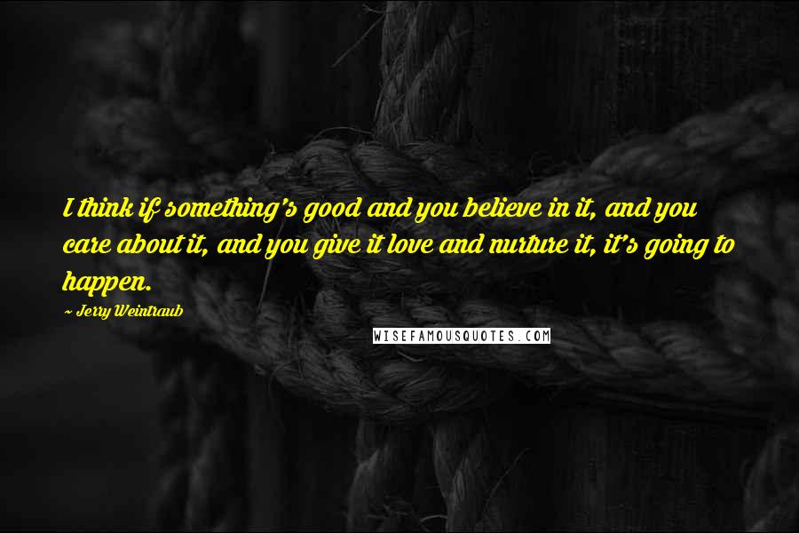 Jerry Weintraub Quotes: I think if something's good and you believe in it, and you care about it, and you give it love and nurture it, it's going to happen.