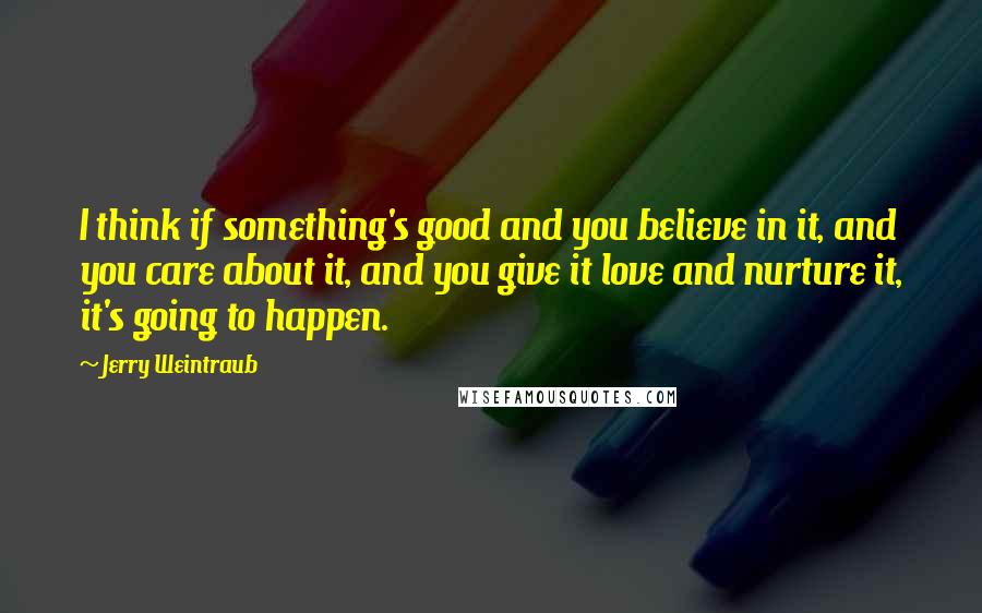 Jerry Weintraub Quotes: I think if something's good and you believe in it, and you care about it, and you give it love and nurture it, it's going to happen.