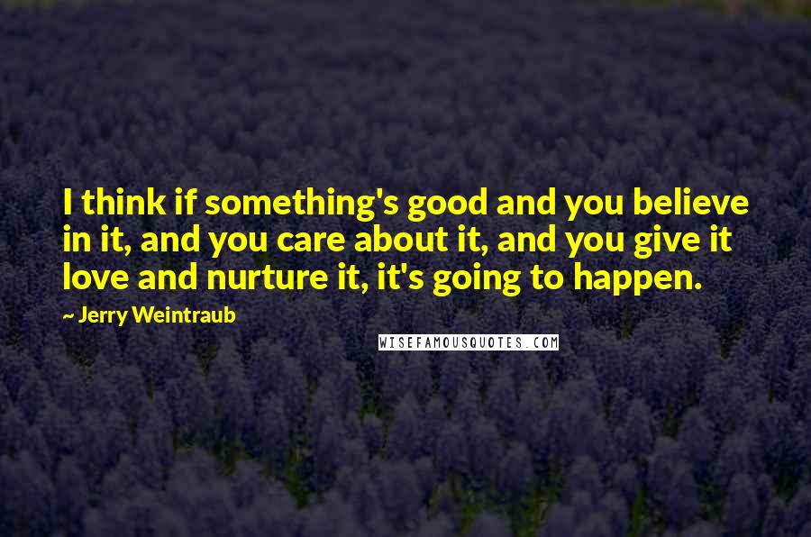 Jerry Weintraub Quotes: I think if something's good and you believe in it, and you care about it, and you give it love and nurture it, it's going to happen.