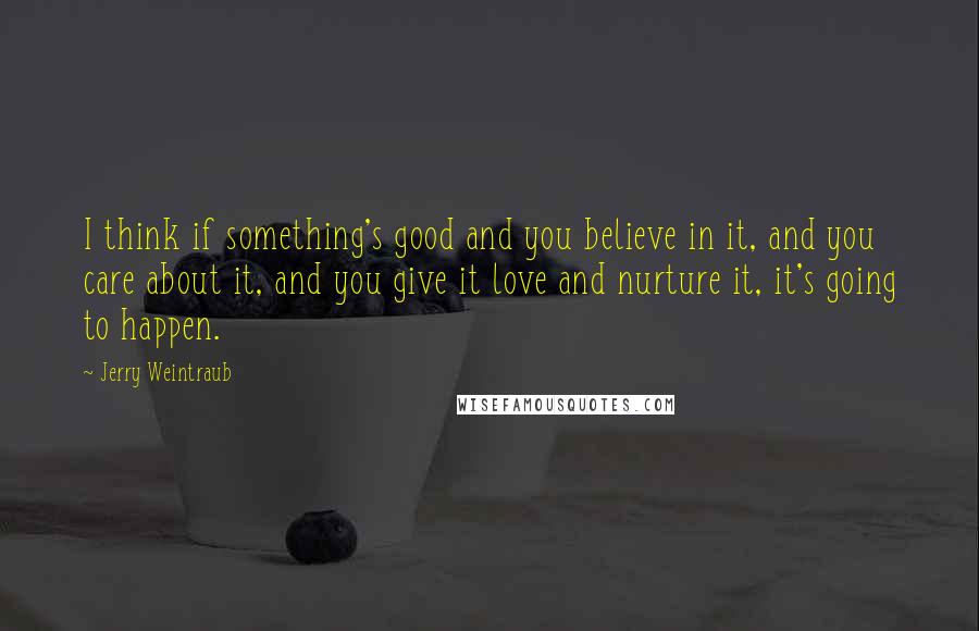 Jerry Weintraub Quotes: I think if something's good and you believe in it, and you care about it, and you give it love and nurture it, it's going to happen.