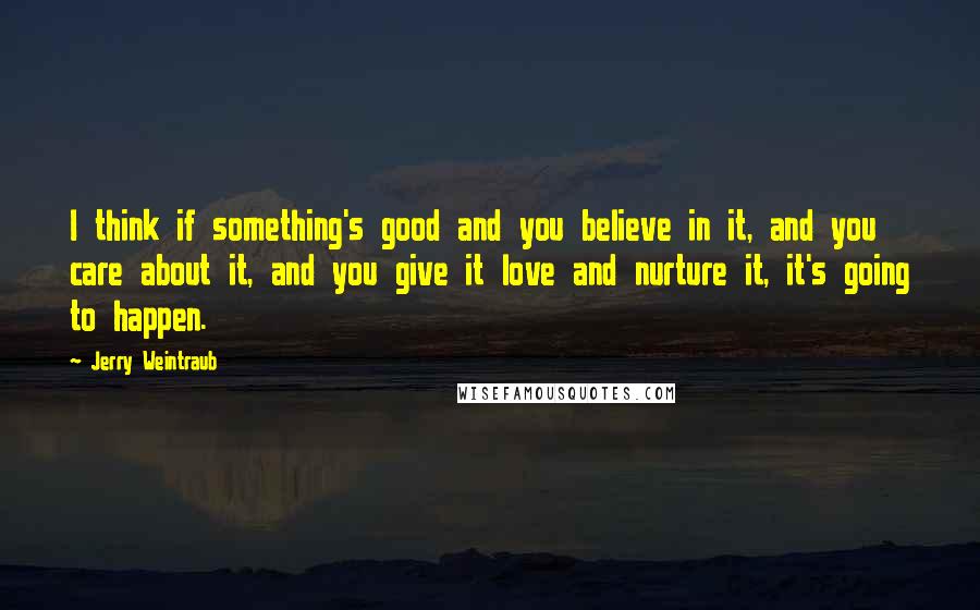 Jerry Weintraub Quotes: I think if something's good and you believe in it, and you care about it, and you give it love and nurture it, it's going to happen.