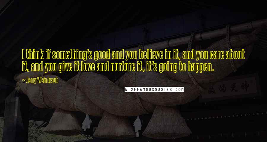 Jerry Weintraub Quotes: I think if something's good and you believe in it, and you care about it, and you give it love and nurture it, it's going to happen.