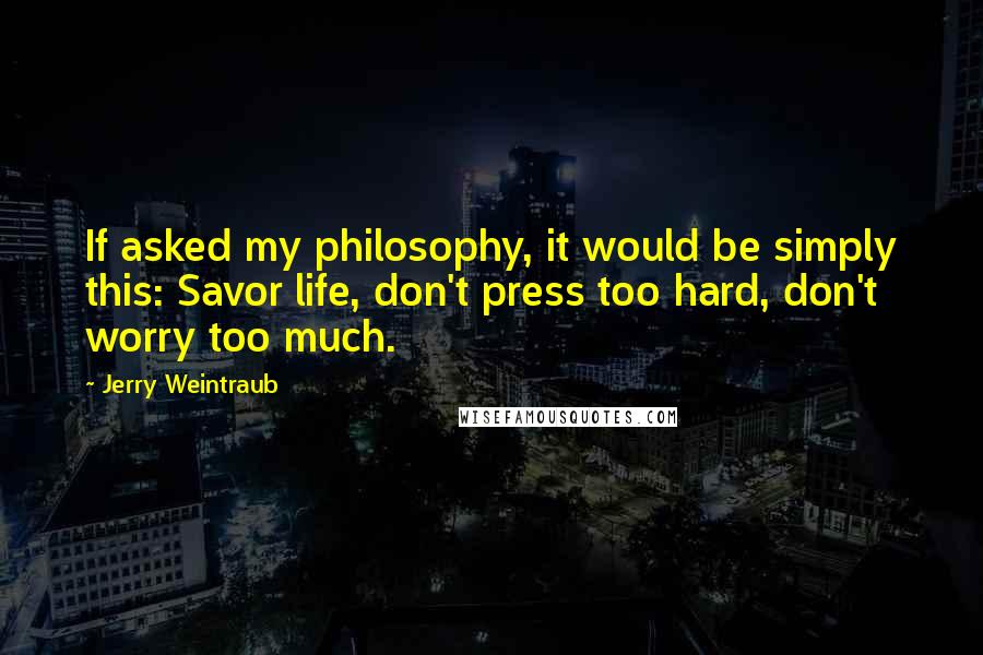 Jerry Weintraub Quotes: If asked my philosophy, it would be simply this: Savor life, don't press too hard, don't worry too much.