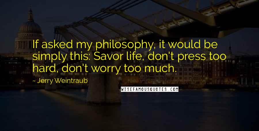 Jerry Weintraub Quotes: If asked my philosophy, it would be simply this: Savor life, don't press too hard, don't worry too much.